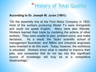 According to Dr. Joseph M. Juran (1991):
“On the assembly line at the Ford Motor Company in 1923,
most of the workers producing Model T’s were immigrants
and could not speak English. Many were also illiterate.
Workers learned their trade by modeling the actions of other
workers. They were unable to plan, problem-solve, and make
decisions. As a result, the Taylor scientific school of
management flourished, and MBAs and industrial engineers
were invented to do this work. Today, however, the workforce
is educated. Workers know what is needed to improve their
jobs, and companies that do not tap into this significant
source of knowledge will truly be at a competitive
disadvantage.”
*History of Total Quality
 