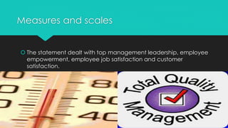 Measures and scales
 The statement dealt with top management leadership, employee
empowerment, employee job satisfaction and customer
satisfaction.
 
