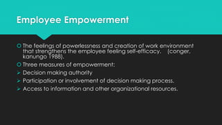 Employee Empowerment
 The feelings of powerlessness and creation of work environment
that strengthens the employee feeling self-efficacy. (conger,
kanungo 1988).
 Three measures of empowerment:
 Decision making authority
 Participation or involvement of decision making process.
 Access to information and other organizational resources.
 