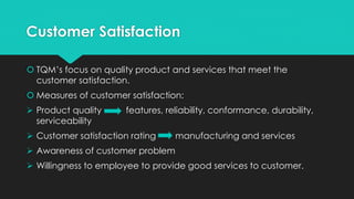 Customer Satisfaction
 TQM’s focus on quality product and services that meet the
customer satisfaction.
 Measures of customer satisfaction:
 Product quality features, reliability, conformance, durability,
serviceability
 Customer satisfaction rating manufacturing and services
 Awareness of customer problem
 Willingness to employee to provide good services to customer.
 
