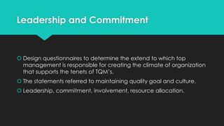 Leadership and Commitment
 Design questionnaires to determine the extend to which top
management is responsible for creating the climate of organization
that supports the tenets of TQM’s.
 The statements referred to maintaining quality goal and culture.
 Leadership, commitment, involvement, resource allocation.
 