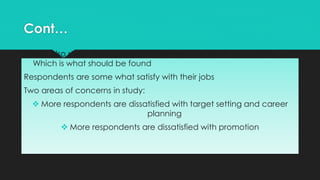 Tables also show that correlations between the items are positive.
Which is what should be found
Respondents are some what satisfy with their jobs
Two areas of concerns in study:
 More respondents are dissatisfied with target setting and career
planning
 More respondents are dissatisfied with promotion
Cont…
 
