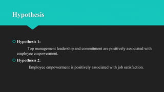 Hypothesis
 Hypothesis 1:
Top management leadership and commitment are positively associated with
employee empowerment.
 Hypothesis 2:
Employee empowerment is positively associated with job satisfaction.
 