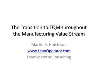 The Transition to TQM throughout
 the Manufacturing Value Stream
        Martin K. Hutchison
      www.LeanOperator.com
      LeanOperator Consulting
 
