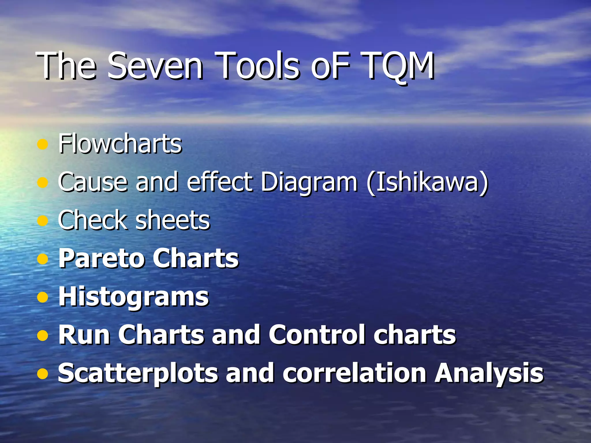 The Seven Tools oF TQM Flowcharts Cause and effect Diagram (Ishikawa) Check sheets Pareto Charts Histograms Run Charts and Control charts Scatterplots and correlation Analysis