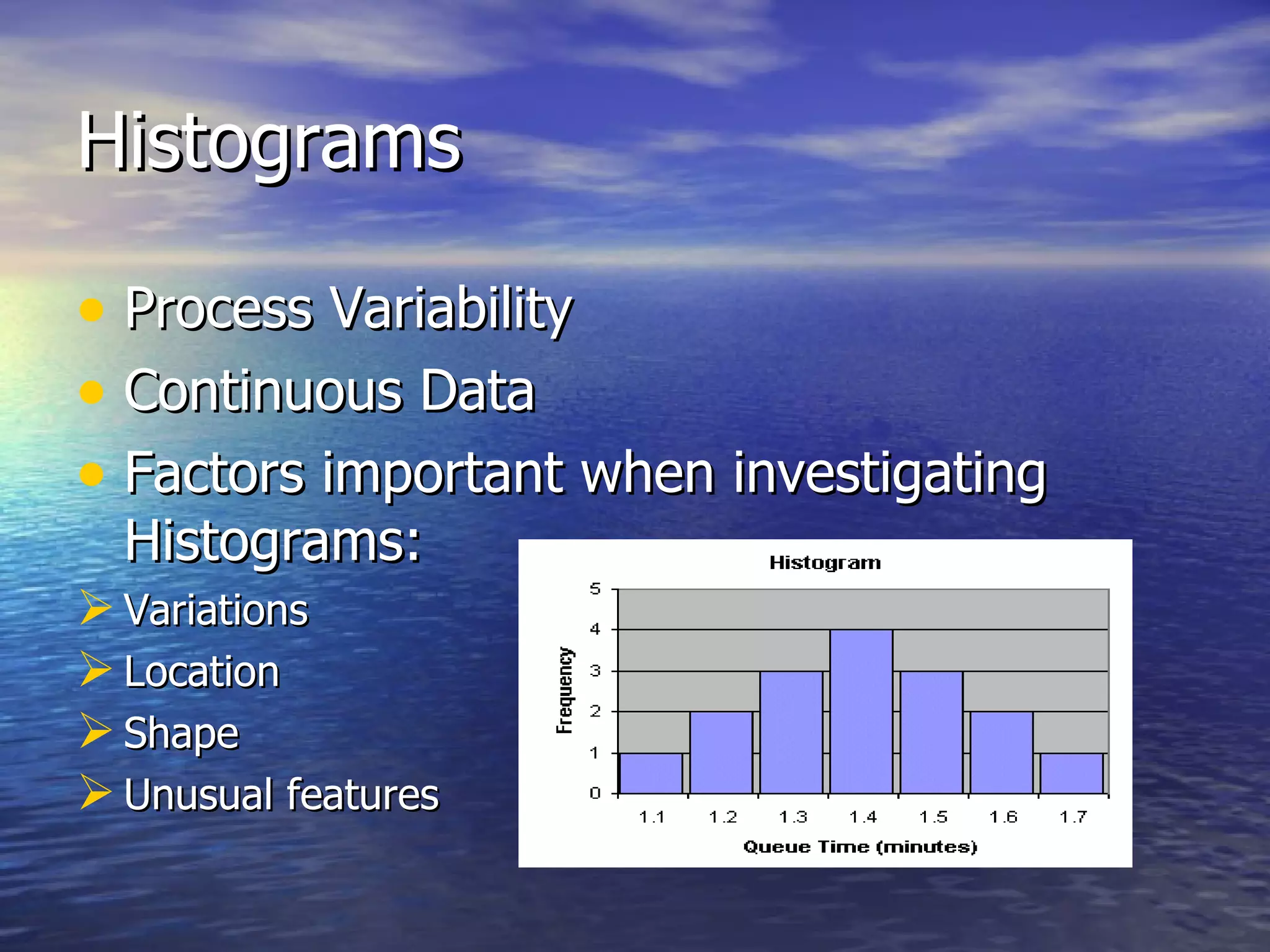 Histograms Process Variability Continuous Data Factors important when investigating Histograms: Variations Location Shape Unusual features
