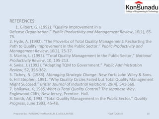 10Prepared by: PURUSHOTHAMAN.R.,M.E.,M.B.A,AP/EEE TQM TOOLS-II
REFERENCES:
1. Gilbert, G. (1992). “Quality Improvement in a
Defense Organization.” Public Productivity and Management Review, 16(1), 65-
75.
2. Hyde, A. (1992). “The Proverbs of Total Quality Management: Recharting the
Path to Quality Improvement in the Public Sector.” Public Productivity and 
Management Review, 16(1), 25-37.
3. Martin, L. (1993). “Total Quality Management in the Public Sector,” National 
Productivity Review, 10, 195-213.
4. Swiss, J. (1992). “Adapting TQM to Government.” Public Administration 
Review, 52, 356-362.
5. Tichey, N. (1983). Managing Strategic Change. New York: John Wiley & Sons.
6. Hill Stephen, 1991. “Why Quality Circles Failed but Total Quality Management
Might Succeed.” British Journal of Industrial Relations, 29(4), 541-568.
7. Ishikawa, K, 1985.What Is Total Quality Control? The Japanese Way.
Englewood Cliffs, New Jersey, Prentice- Hall.
8. Smith, AK, 1993. “Total Quality Management in the Public Sector.” Quality 
Progress, June 1993, 45-48.
 