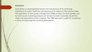 Conclusion
Food safety is a growing global concern not only because of its continuing
importance for public health but also because of its impact on international trade.
The application of total quality management (TQM) provides the best possible care
by continuously improving products and services to meet or possibly exceed the
needs and expectations of the customer. The TQM approach is useful for companies
in terms of improving their business performance.
 