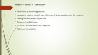 Importance of TQM in Food Industry
 continuously improving products .
 services to meet or possibly exceed the needs and expectations of the customer.
 Strengthened competitive position.
 Enhanced market image.
 Increase customer loyalty and retention.
 Increased job security.
 