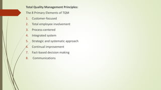 Total Quality Management Principles:
The 8 Primary Elements of TQM
1. Customer-focused
2. Total employee involvement
3. Process-centered
4. Integrated system
5. Strategic and systematic approach
6. Continual improvement
7. Fact-based decision making
8. Communications
 