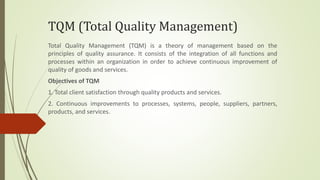 TQM (Total Quality Management)
Total Quality Management (TQM) is a theory of management based on the
principles of quality assurance. It consists of the integration of all functions and
processes within an organization in order to achieve continuous improvement of
quality of goods and services.
Objectives of TQM
1. Total client satisfaction through quality products and services.
2. Continuous improvements to processes, systems, people, suppliers, partners,
products, and services.
 