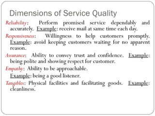 Dimensions of Service Quality
Reliability: Perform promised service dependably and
accurately. Example:receive mail at same time each day.
Responsiveness: Willingness to help customers promptly.
Example: avoid keeping customers waiting for no apparent
reason.
Assurance: Ability to convey trust and confidence. Example:
being polite and showing respect for customer.
Empathy: Ability to be approachable.
Example:being a good listener.
Tangibles: Physical facilities and facilitating goods. Example:
cleanliness.
 