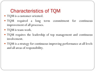 Characteristics of TQM
 TQM is a customer oriented.
 TQM required a long term commitment for continuous
improvement of all processes.
 TQM is team work.
 TQM requires the leadership of top management and continuous
involvement.
 TQM is a strategy for continuous improving performance at all levels
and all areas of responsibility.
 