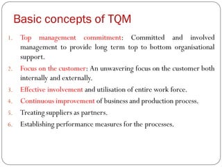Basic concepts of TQM
1. Top management commitment: Committed and involved
management to provide long term top to bottom organisational
support.
2. Focus on the customer: An unwavering focus on the customer both
internally and externally.
3. Effective involvement and utilisation of entire work force.
4. Continuous improvement of business and production process.
5. Treating suppliers as partners.
6. Establishing performance measures for the processes.
 