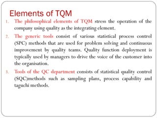 Elements of TQM
1. The philosophical elements of TQM stress the operation of the
company using quality as the integrating element.
2. The generic tools consist of various statistical process control
(SPC) methods that are used for problem solving and continuous
improvement by quality teams. Quality function deployment is
typically used by managers to drive the voice of the customer into
the organisation.
3. Tools of the QC department consists of statistical quality control
(SQC)methods such as sampling plans, process capability and
taguchi methods.
 