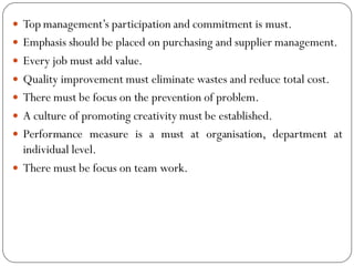  Top management’s participation and commitment is must.
 Emphasis should be placed on purchasing and supplier management.
 Every job must add value.
 Quality improvement must eliminate wastes and reduce total cost.
 There must be focus on the prevention of problem.
 A culture of promoting creativity must be established.
 Performance measure is a must at organisation, department at
individual level.
 There must be focus on team work.
 