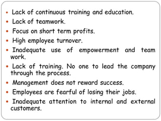  Lack of continuous training and education.
 Lack of teamwork.
 Focus on short term profits.
 High employee turnover.
 Inadequate use of empowerment and team
work.
 Lack of training. No one to lead the company
through the process.
 Management does not reward success.
 Employees are fearful of losing their jobs.
 Inadequate attention to internal and external
customers.
 