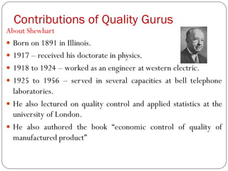Contributions of Quality Gurus
About Shewhart
 Born on 1891 in Illinois.
 1917 – received his doctorate in physics.
 1918 to 1924 – worked as an engineer at western electric.
 1925 to 1956 – served in several capacities at bell telephone
laboratories.
 He also lectured on quality control and applied statistics at the
university of London.
 He also authored the book “economic control of quality of
manufactured product”
 