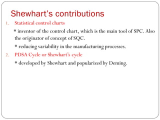 Shewhart’s contributions
1. Statistical control charts
* inventor of the control chart, which is the main tool of SPC. Also
the originator of concept of SQC.
* reducing variability in the manufacturing processes.
2. PDSA Cycle or Shewhart’s cycle
* developed by Shewhart and popularized by Deming.
 