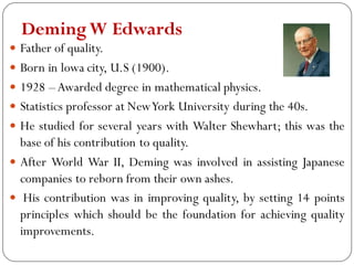 DemingW Edwards
 Father of quality.
 Born in lowa city, U.S (1900).
 1928 –Awarded degree in mathematical physics.
 Statistics professor at NewYork University during the 40s.
 He studied for several years with Walter Shewhart; this was the
base of his contribution to quality.
 After World War II, Deming was involved in assisting Japanese
companies to reborn from their own ashes.
 His contribution was in improving quality, by setting 14 points
principles which should be the foundation for achieving quality
improvements.
 