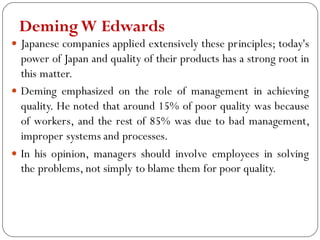 DemingW Edwards
 Japanese companies applied extensively these principles; today's
power of Japan and quality of their products has a strong root in
this matter.
 Deming emphasized on the role of management in achieving
quality. He noted that around 15% of poor quality was because
of workers, and the rest of 85% was due to bad management,
improper systems and processes.
 In his opinion, managers should involve employees in solving
the problems, not simply to blame them for poor quality.
 