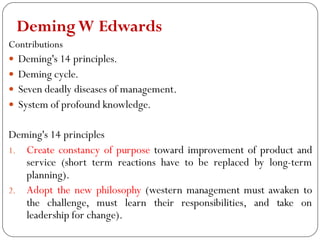 DemingW Edwards
Contributions
 Deming's 14 principles.
 Deming cycle.
 Seven deadly diseases of management.
 System of profound knowledge.
Deming's 14 principles
1. Create constancy of purpose toward improvement of product and
service (short term reactions have to be replaced by long-term
planning).
2. Adopt the new philosophy (western management must awaken to
the challenge, must learn their responsibilities, and take on
leadership for change).
 