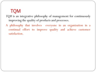 TQM
TQM is an integrative philosophy of management for continuously
improving the quality of products and processes.
A philosophy that involves everyone in an organization in a
continual effort to improve quality and achieve customer
satisfaction.
 