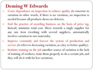 DemingW Edwards
3. Cease dependence on inspection to achieve quality (it concerns to
variation in other words, if there is no variation, no inspection is
needed because all products shows no defects).
4. End the practice of awarding business on the basis of price tag.
Instead, minimize total cost. Move towards a single supplier for
any one item (working with several suppliers, automatically
involves variation in raw materials).
5. Improve constantly and forever the system of production and
service (it refers to decreasing variation,as a key to better quality).
6. Institute training on the job (another source of variation is the lack
of training of workers; train them properly to do a certain job, and
they will do it with far less variation).
 