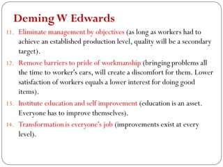 DemingW Edwards
11. Eliminate management by objectives (as long as workers had to
achieve an established production level, quality will be a secondary
target).
12. Remove barriers to pride of workmanship (bringing problems all
the time to worker's ears, will create a discomfort for them. Lower
satisfaction of workers equals a lower interest for doing good
items).
13. Institute education and self improvement (education is an asset.
Everyone has to improve themselves).
14. Transformationis everyone's job (improvements exist at every
level).
 