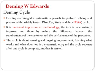 DemingW Edwards
Deming Cycle
 Deming encouraged a systematic approach to problem solving and
promoted the widely known Plan, Do, Study andAct (PDSA) cycle.
 It is universal improvement methodology, the idea is to constantly
improve, and there by reduce the difference between the
requirements of the customer and the performance of the processes.
 The cycle is about learning and ongoing improvement, learning what
works and what does not in a systematic way; and the cycle repeats:
after one cycle is complete, another is started.
 