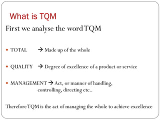 What is TQM
First we analyse the wordTQM
 TOTAL → Made up of the whole
 QUALITY → Degree of excellence of a product or service
 MANAGEMENT →Act, or manner of handling,
controlling, directing etc..
ThereforeTQM is the act of managing the whole to achieve excellence
 