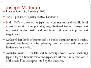 Joseph M. Juran
 Born in Romania,Europe (1904)
 1951 – published “quality control handbook”
 Mid 1950’s – travelled to japan to conduct top and middle level
executive seminars on planning, organisational issues, management
responsibilities for quality and need to set and monitor improvement
target goals.
 Authored hundreds of papers and 12 books including Juran’s quality
control handbook, quality planning and analysis and juran on
leadership for quality.
 Awarded over 30 medals and fellowships world wide, including
Japan’s highest honour for a non-japaneses citizen, the second order
of the sacredTreasurepresented by the Emperor.
 