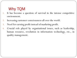 Why TQM
1. It has become a question of survival in the intense competitive
environment.
2. Increasing customer consciousness all over the world.
3. Need for earning profit instead of marketing profit.
4. Crucial role played by organisational issues, such as leadership,
human resource, revolution in information technology, etc., in
quality management.
 
