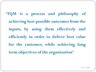 10/21/2020
“TQM is a process and philosophy of
achieving best possible outcomes from the
inputs, by using them effectively and
efficiently in order to deliver best value
for the customer, while achieving long
term objectives of the organization”
 