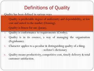 Quality has been defined in various ways
1. Quality is predictable degree of uniformity and dependability, at low
cost and suited to the market (Deming).
2. Quality is fitness for use (Juran).
3. Quality is conformance to requirements (Crosby).
4. Quality is in its essence, a way of managing the organisation
(Feginbaum).
5. Character applies to a peculiar & distinguishing quality of a thing.
- webster’s dictionary
6. Quality means productivity, competitive cost, timely delivery & total
customer satisfaction.
Definitions of Quality
 