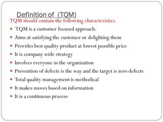 Definition of (TQM)
TQM should contain the following characteristics.
 TQM is a customer focused approach.
 Aims at satisfying the customer or delighting them
 Provides best quality product at lowest possible price
 It is company wide strategy
 Involves everyone in the organization
 Prevention of defects is the way and the target is zero defects
 Total quality management is methodical
 It makes moves based on information
 It is a continuous process
 