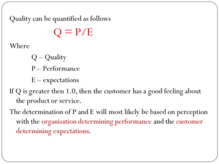 Quality can be quantified as follows
Q = P/E
Where
Q – Quality
P – Performance
E – expectations
If Q is greater then 1.0, then the customer has a good feeling about
the product or service.
The determination of P and E will most likely be based on perception
with the organisation determining performance and the customer
determining expectations.
 