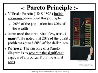 -: Pareto Principle :-
 Vilfredo Pareto (1848-1923) Italian
economist developed this principle.
• 20% of the population has 80% of
the wealth
 Juran used the term “vital few, trivial
many”. He noted that 20% of the quality
problems caused 80% of the dollar loss.
 Purpose: The purpose of a Pareto
diagram is to separate the significant
aspects of a problem from the trivial
ones.
7QualityT
ools
Quality Improvement: Problem Solving
 