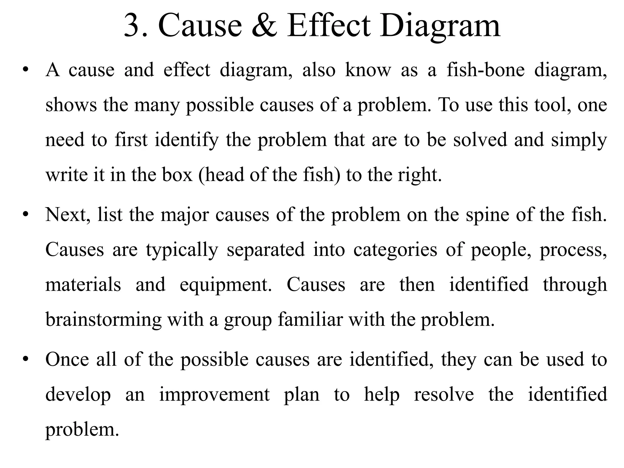 3. Cause & Effect Diagram
• A cause and effect diagram, also know as a fish-bone diagram,
shows the many possible causes of a problem. To use this tool, one
need to first identify the problem that are to be solved and simply
write it in the box (head of the fish) to the right.
• Next, list the major causes of the problem on the spine of the fish.
Causes are typically separated into categories of people, process,
materials and equipment. Causes are then identified through
brainstorming with a group familiar with the problem.
• Once all of the possible causes are identified, they can be used to
develop an improvement plan to help resolve the identified
problem.
 