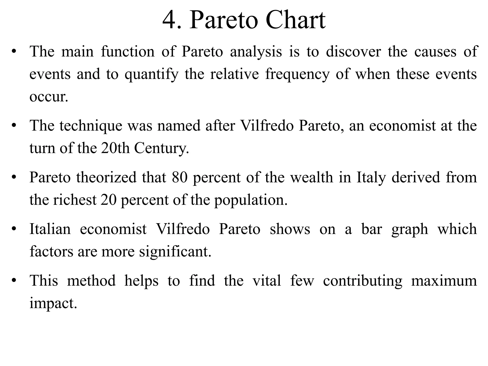 4. Pareto Chart
• The main function of Pareto analysis is to discover the causes of
events and to quantify the relative frequency of when these events
occur.
• The technique was named after Vilfredo Pareto, an economist at the
turn of the 20th Century.
• Pareto theorized that 80 percent of the wealth in Italy derived from
the richest 20 percent of the population.
• Italian economist Vilfredo Pareto shows on a bar graph which
factors are more significant.
• This method helps to find the vital few contributing maximum
impact.
 
