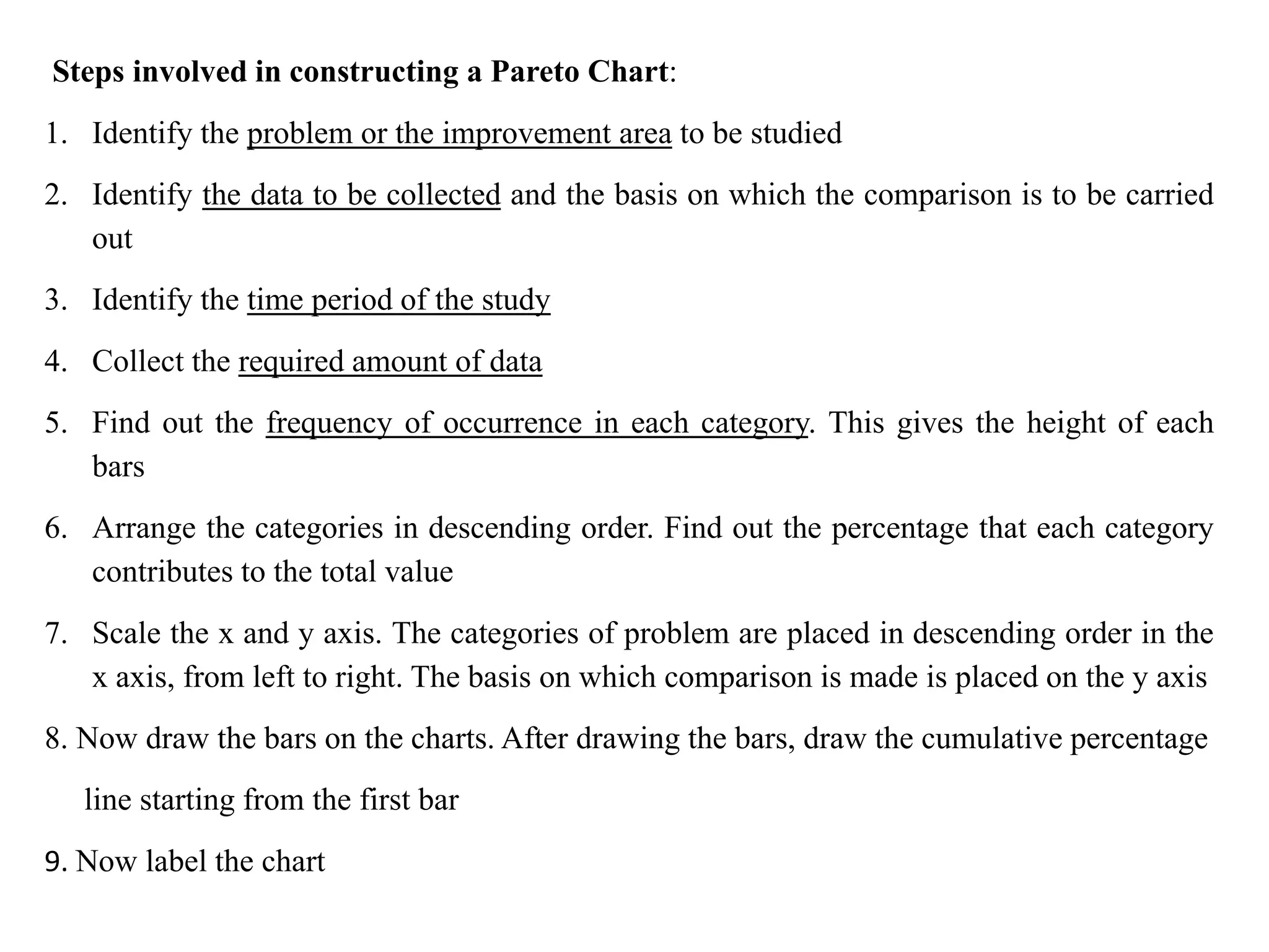 Steps involved in constructing a Pareto Chart:
1. Identify the problem or the improvement area to be studied
2. Identify the data to be collected and the basis on which the comparison is to be carried
out
3. Identify the time period of the study
4. Collect the required amount of data
5. Find out the frequency of occurrence in each category. This gives the height of each
bars
6. Arrange the categories in descending order. Find out the percentage that each category
contributes to the total value
7. Scale the x and y axis. The categories of problem are placed in descending order in the
x axis, from left to right. The basis on which comparison is made is placed on the y axis
8. Now draw the bars on the charts. After drawing the bars, draw the cumulative percentage
line starting from the first bar
9. Now label the chart
 