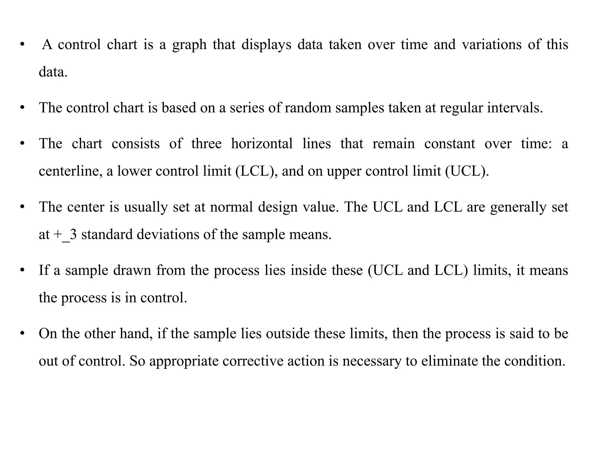 • A control chart is a graph that displays data taken over time and variations of this
data.
• The control chart is based on a series of random samples taken at regular intervals.
• The chart consists of three horizontal lines that remain constant over time: a
centerline, a lower control limit (LCL), and on upper control limit (UCL).
• The center is usually set at normal design value. The UCL and LCL are generally set
at +_3 standard deviations of the sample means.
• If a sample drawn from the process lies inside these (UCL and LCL) limits, it means
the process is in control.
• On the other hand, if the sample lies outside these limits, then the process is said to be
out of control. So appropriate corrective action is necessary to eliminate the condition.
 