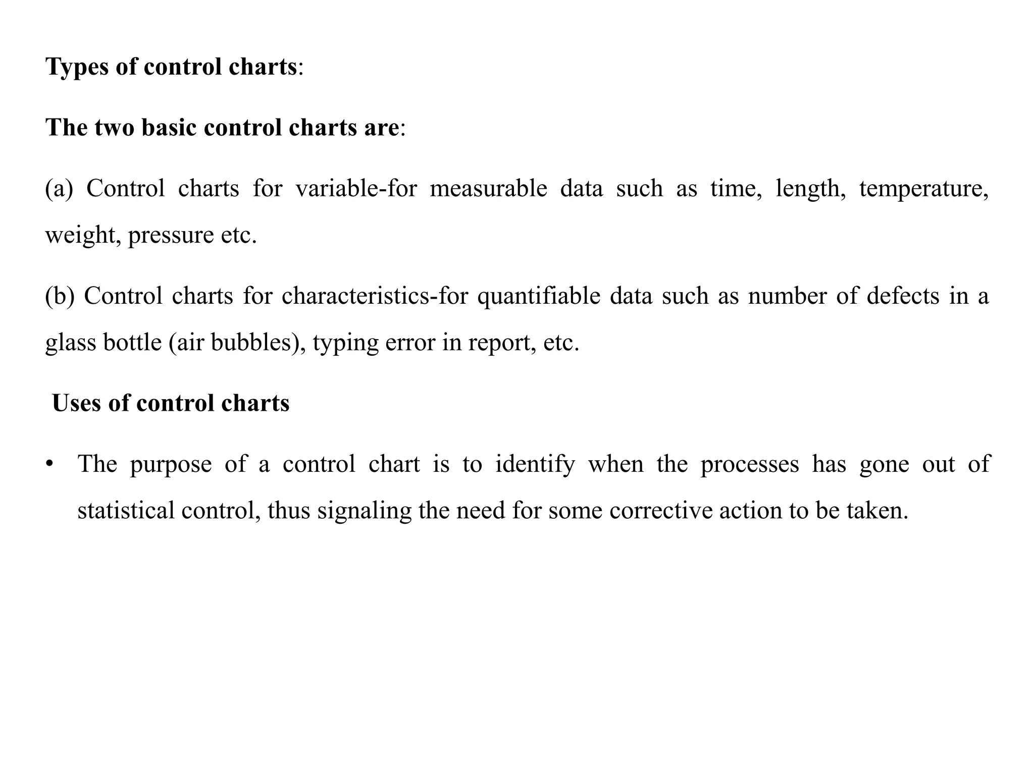 Types of control charts:
The two basic control charts are:
(a) Control charts for variable-for measurable data such as time, length, temperature,
weight, pressure etc.
(b) Control charts for characteristics-for quantifiable data such as number of defects in a
glass bottle (air bubbles), typing error in report, etc.
Uses of control charts
• The purpose of a control chart is to identify when the processes has gone out of
statistical control, thus signaling the need for some corrective action to be taken.
 