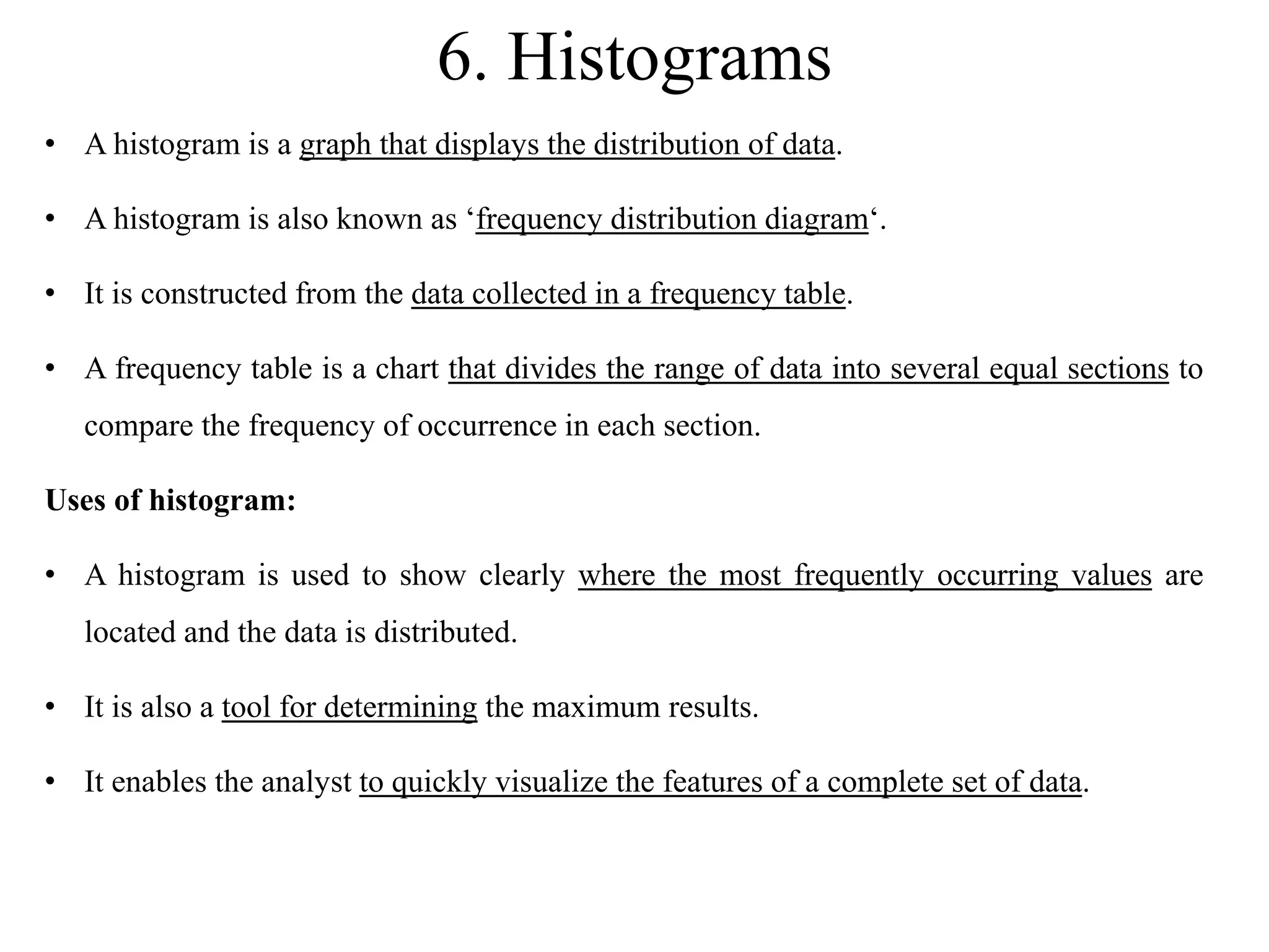 6. Histograms
• A histogram is a graph that displays the distribution of data.
• A histogram is also known as ‘frequency distribution diagram‘.
• It is constructed from the data collected in a frequency table.
• A frequency table is a chart that divides the range of data into several equal sections to
compare the frequency of occurrence in each section.
Uses of histogram:
• A histogram is used to show clearly where the most frequently occurring values are
located and the data is distributed.
• It is also a tool for determining the maximum results.
• It enables the analyst to quickly visualize the features of a complete set of data.
 