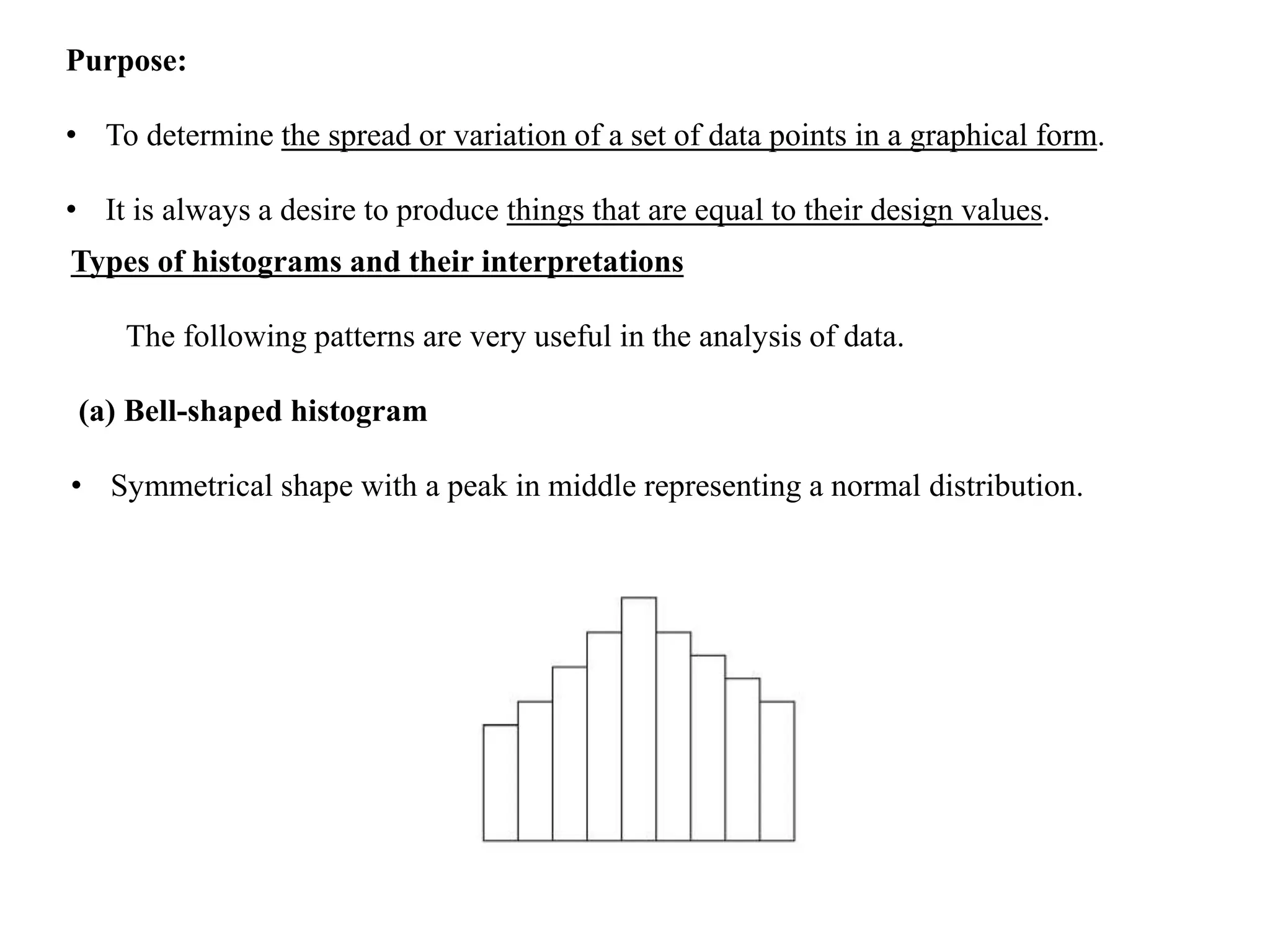Purpose:
• To determine the spread or variation of a set of data points in a graphical form.
• It is always a desire to produce things that are equal to their design values.
Types of histograms and their interpretations
The following patterns are very useful in the analysis of data.
(a) Bell-shaped histogram
• Symmetrical shape with a peak in middle representing a normal distribution.
 