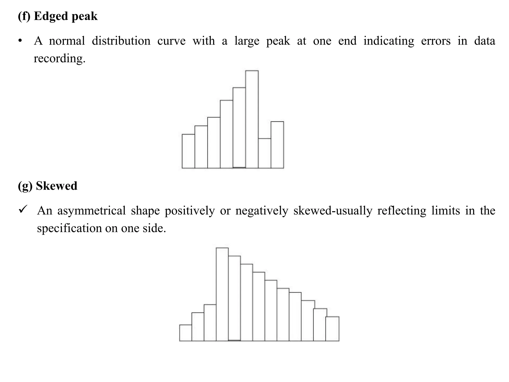 (f) Edged peak
• A normal distribution curve with a large peak at one end indicating errors in data
recording.
(g) Skewed
 An asymmetrical shape positively or negatively skewed-usually reflecting limits in the
specification on one side.
 