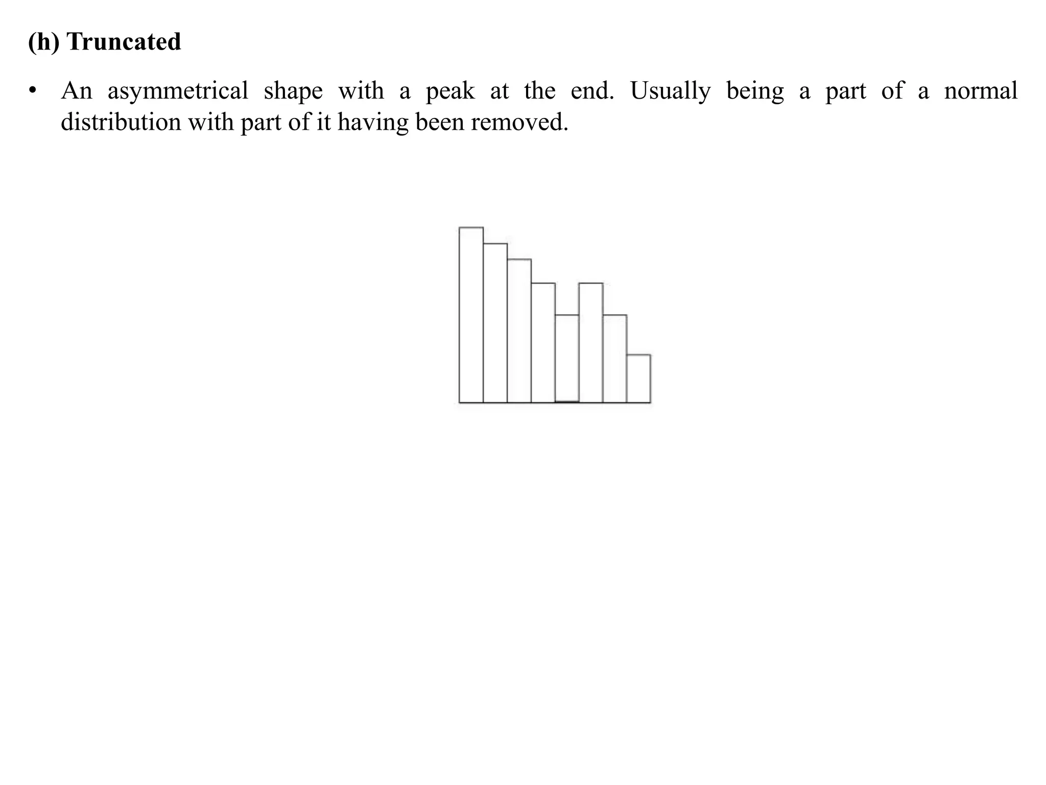 (h) Truncated
• An asymmetrical shape with a peak at the end. Usually being a part of a normal
distribution with part of it having been removed.
 