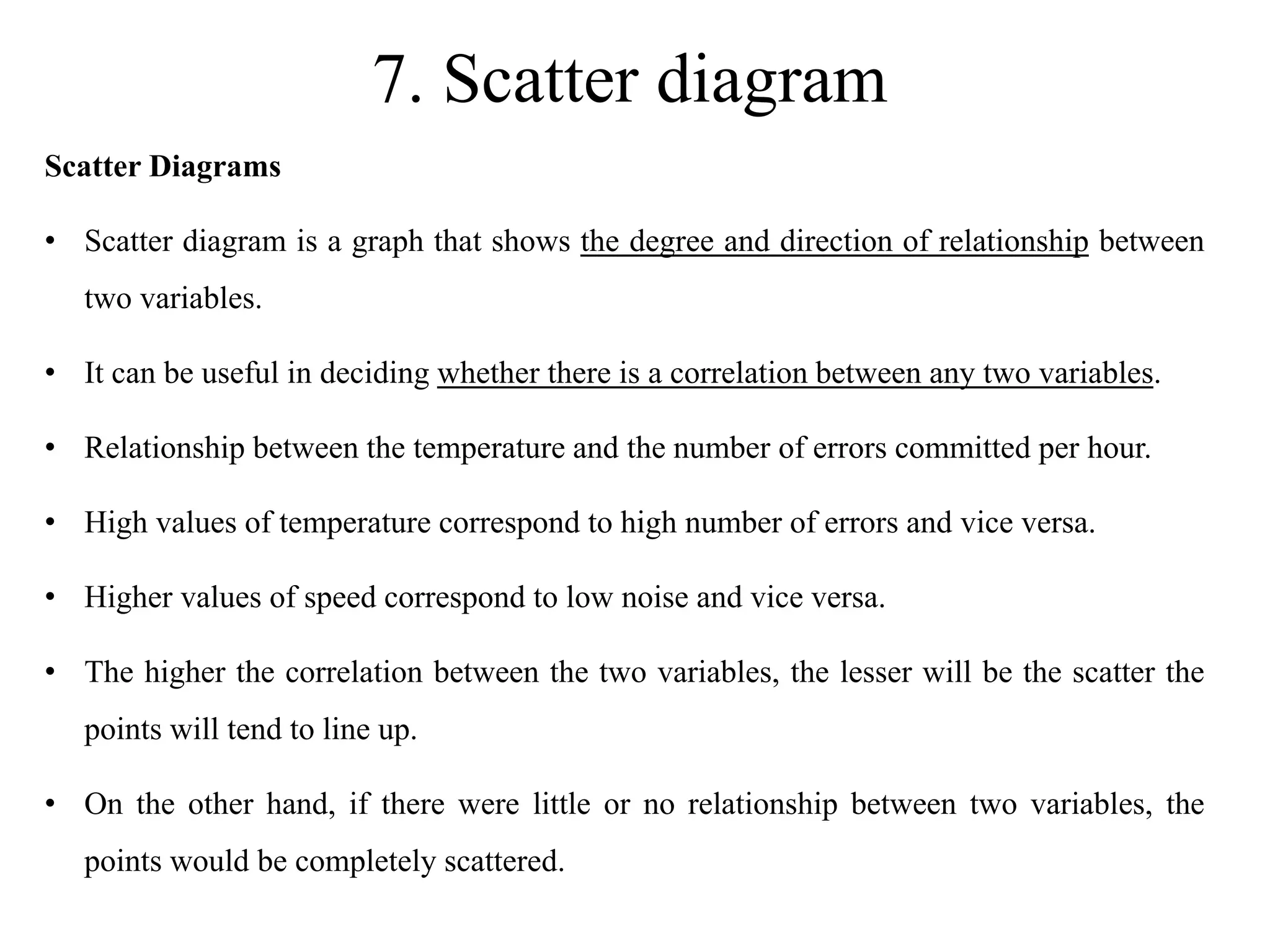 7. Scatter diagram
Scatter Diagrams
• Scatter diagram is a graph that shows the degree and direction of relationship between
two variables.
• It can be useful in deciding whether there is a correlation between any two variables.
• Relationship between the temperature and the number of errors committed per hour.
• High values of temperature correspond to high number of errors and vice versa.
• Higher values of speed correspond to low noise and vice versa.
• The higher the correlation between the two variables, the lesser will be the scatter the
points will tend to line up.
• On the other hand, if there were little or no relationship between two variables, the
points would be completely scattered.
 
