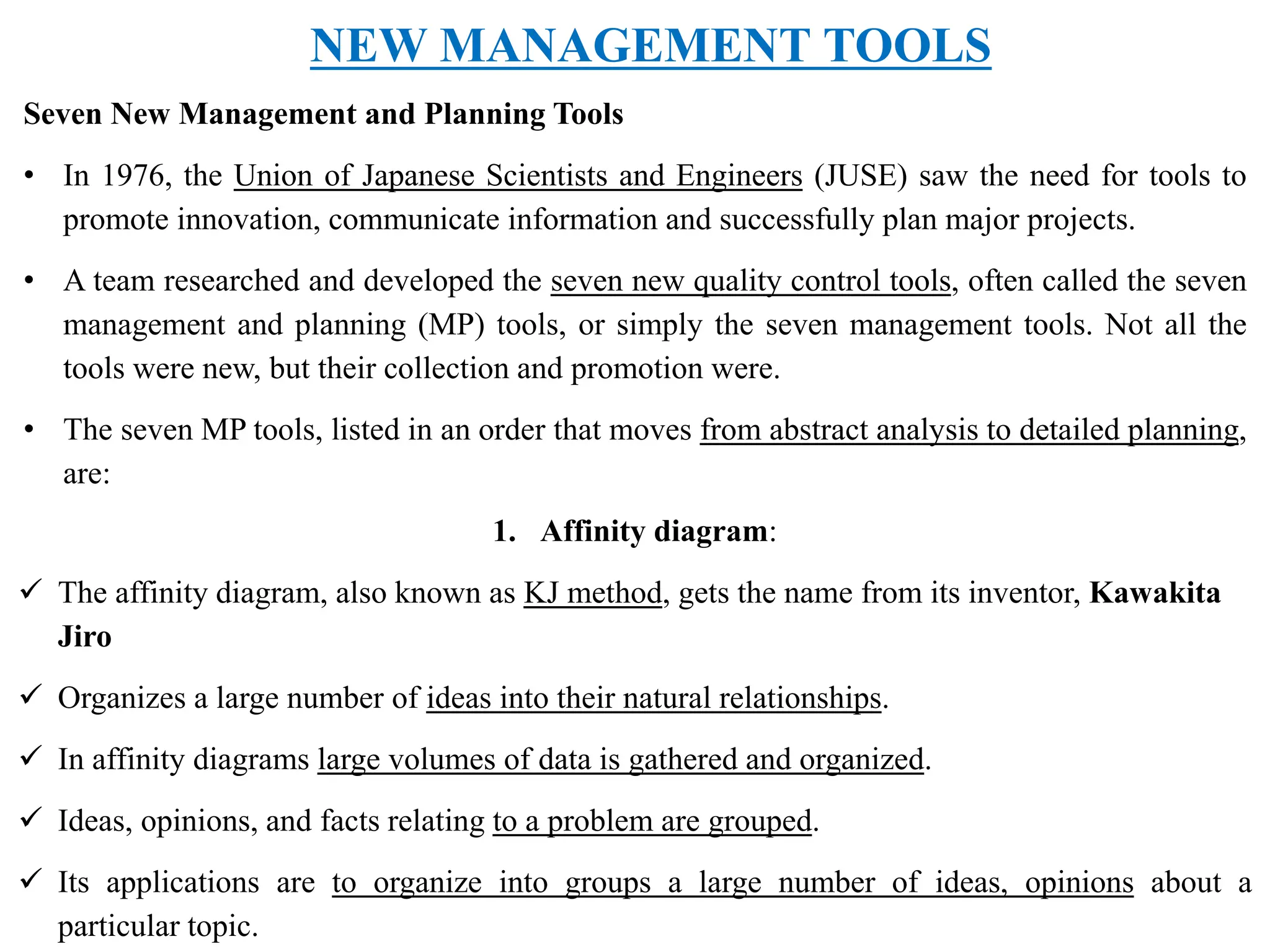 NEW MANAGEMENT TOOLS
Seven New Management and Planning Tools
• In 1976, the Union of Japanese Scientists and Engineers (JUSE) saw the need for tools to
promote innovation, communicate information and successfully plan major projects.
• A team researched and developed the seven new quality control tools, often called the seven
management and planning (MP) tools, or simply the seven management tools. Not all the
tools were new, but their collection and promotion were.
• The seven MP tools, listed in an order that moves from abstract analysis to detailed planning,
are:
1. Affinity diagram:
 The affinity diagram, also known as KJ method, gets the name from its inventor, Kawakita
Jiro
 Organizes a large number of ideas into their natural relationships.
 In affinity diagrams large volumes of data is gathered and organized.
 Ideas, opinions, and facts relating to a problem are grouped.
 Its applications are to organize into groups a large number of ideas, opinions about a
particular topic.
 