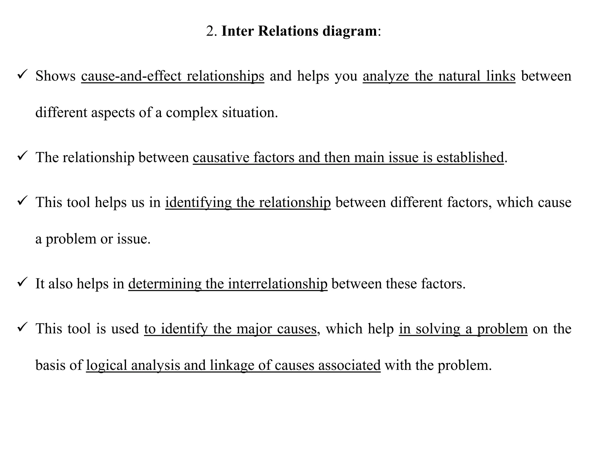 2. Inter Relations diagram:
 Shows cause-and-effect relationships and helps you analyze the natural links between
different aspects of a complex situation.
 The relationship between causative factors and then main issue is established.
 This tool helps us in identifying the relationship between different factors, which cause
a problem or issue.
 It also helps in determining the interrelationship between these factors.
 This tool is used to identify the major causes, which help in solving a problem on the
basis of logical analysis and linkage of causes associated with the problem.
 